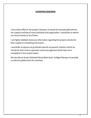 3
ACKNOWLEDGEMEN
I have taken effortin the project. However, it would not havepossiblewithout
the supportand help of many individual and organization. I would like to extend
my sincerethanks to all of them.
I am highly indebted necessary information regarding the project and also for
their supportin completing the project.
I would like to express my gratitude towards my parents, teacher and all my
friends for their kind co-operation and encouragement which help me in
completion in this projectreport.
We also like to thanks Shaheed VikramBatra Govt. College Palampur to provide
us with the platformfor this interface.
 