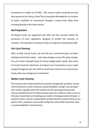 30
investment as modest as Rs.500/-. This amount today would get you less
than quarter of an Infosys share!Thus it would be affordablefor an investor
to build a portfolio of investments through a mutual fund rather than
investing directly in the stock market.
Well Regulated
All Mutual Funds are registered with SEBI and they function within the
provisions of strict regulations designed to protect the interests of
investors. The operations of Mutual Funds are regularly monitored by SEBI
Life Cycle Planning
With no-load mutual funds, you can link your investment plans to future
individual and family needs -- and make changes as your life cycles change.
You can invest in growth funds for future college tuition needs, then move
to income funds for retirement, and adjust your investments as your needs
change throughout your life. With no-load funds, there are no commissions
to pay when you change your investments.
Market Cycle Planning
For investors who understand how to actively manage their portfolio, mutual
fund investments can be moved as marketconditions change. You can place
your funds in equities when the market is on the upswing and moveinto
money marketfunds on the downswing or take any number of steps to ensure
that your investments are meeting your needs in changing marketclimates. A
word of caution: sinceit is impossibleto predict whatthe market will do at any
point in time, staying on coursewith a long-term, diversified investment view
is recommended for mostinvestors
 
