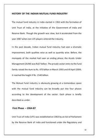 32
HISTORY OF THE INDIAN MUTUAL FUND INDUSTRY
The mutual fund industry in India started in 1963 with the formation of
Unit Trust of India, at the initiative of the Government of India and
Reserve Bank. Though the growth was slow, but it accelerated from the
year 1987 when non-UTI players entered the Industry.
In the past decade, Indian mutual fund industry had seen a dramatic
improvement, both qualities wise as well as quantity wise. Before, the
monopoly of the market had seen an ending phase; the Assets Under
Management (AUM) was Rs67 billion. The private sector entry to the fund
family raised the Aum to Rs. 470 billion in March 1993 and till April 2004;
it reached the height if Rs. 1540 billion.
The Mutual Fund Industry is obviously growing at a tremendous space
with the mutual fund industry can be broadly put into four phases
according to the development of the sector. Each phase is briefly
described as under.
First Phase – 1964-87
Unit Trust of India (UTI) was established on 1963 by an Act of Parliament
by the Reserve Bank of India and functioned under the Regulatory and
 
