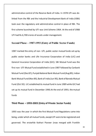 33
administrative control of the Reserve Bank of India. In 1978 UTI was de-
linked from the RBI and the Industrial Development Bank of India (IDBI)
took over the regulatory and administrative control in place of RBI. The
first scheme launched by UTI was Unit Scheme 1964. At the end of 1988
UTI had Rs.6,700 crores of assets under management.
Second Phase – 1987-1993 (Entry of Public Sector Funds)
1987 marked the entry of non- UTI, public sector mutual funds set up by
public sector banks and Life Insurance Corporation of India (LIC) and
General Insurance Corporation of India (GIC). SBI Mutual Fund was the
first non- UTI Mutual Fund established in June 1987 followed by Canbank
Mutual Fund (Dec 87), Punjab National Bank Mutual Fund (Aug 89), Indian
Bank Mutual Fund (Nov 89), Bank of India (Jun 90), Bank of Baroda Mutual
Fund (Oct 92). LIC established its mutual fund in June 1989 while GIC had
set up its mutual fund in December 1990.At the end of 1993, the mutual
funds
Third Phase – 1993-2003 (Entry of Private Sector Funds)
1993 was the year in which the first Mutual Fund Regulations came into
being, under which all mutual funds, except UTI were to be registered and
governed. The erstwhile Kothari Pioneer (now merged with Franklin
 