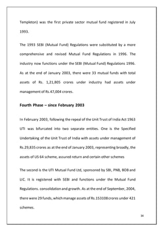 34
Templeton) was the first private sector mutual fund registered in July
1993.
The 1993 SEBI (Mutual Fund) Regulations were substituted by a more
comprehensive and revised Mutual Fund Regulations in 1996. The
industry now functions under the SEBI (Mutual Fund) Regulations 1996.
As at the end of January 2003, there were 33 mutual funds with total
assets of Rs. 1,21,805 crores under industry had assets under
management of Rs.47,004 crores.
Fourth Phase – since February 2003
In February 2003, following the repeal of the Unit Trust of India Act 1963
UTI was bifurcated into two separate entities. One is the Specified
Undertaking of the Unit Trust of India with assets under management of
Rs.29,835 crores as at the end of January 2003, representing broadly, the
assets of US 64 scheme, assured return and certain other schemes
The second is the UTI Mutual Fund Ltd, sponsored by SBI, PNB, BOB and
LIC. It is registered with SEBI and functions under the Mutual Fund
Regulations. consolidation and growth. As at the end of September, 2004,
there were 29 funds, which manage assets of Rs.153108crores under 421
schemes.
 