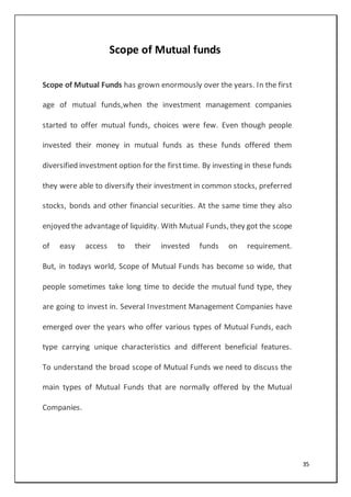 35
Scope of Mutual funds
Scope of Mutual Funds has grown enormously over the years. In the first
age of mutual funds,when the investment management companies
started to offer mutual funds, choices were few. Even though people
invested their money in mutual funds as these funds offered them
diversified investment option for the firsttime. By investing in these funds
they were able to diversify their investment in common stocks, preferred
stocks, bonds and other financial securities. At the same time they also
enjoyed the advantageof liquidity. With Mutual Funds, they got the scope
of easy access to their invested funds on requirement.
But, in todays world, Scope of Mutual Funds has become so wide, that
people sometimes take long time to decide the mutual fund type, they
are going to invest in. Several Investment Management Companies have
emerged over the years who offer various types of Mutual Funds, each
type carrying unique characteristics and different beneficial features.
To understand the broad scope of Mutual Funds we need to discuss the
main types of Mutual Funds that are normally offered by the Mutual
Companies.
 