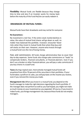38
Flexibility: Mutual funds are flexible because they change
time to time and also if an Investor wants his money back
before the maturity of the Fund He/she can easily redeem it.
DRAWBACKS OF MUTUAL FUNDS:-
Mutual funds have their drawbacks and may not be for everyone:
No Guarantees:
No investment is risk free. If the entire stock market declines in
value, the value of mutual fund shares will go down as well, no
matter how balanced the portfolio. Investors encounter fewer
risks when they invest in mutual funds than when they buy and
sell stocks on their own. However, anyone who invests through
a mutual fund runs the risk of losing money.
Fees and commissions: All funds charge administrative fees to cover their
day-to-day expenses. Some funds also charge sales commissions or "loads" to
compensate brokers, financial consultants, or financial planners. Even if you
don't use a broker or other financial adviser, you will pay a sales commission if
you buy shares in a Load Fund.
Taxes: During a typical year, mostactively managed mutual funds sell
anywherefrom20 to 70 percent of the securities in their portfolios. If your
fund makes a profiton its sales, you will pay taxes on the income you receive,
even if you reinvestthe money you made.
Management risk: When you invest in a mutual fund, you depend on the
fund's manager to makethe right decisions regarding the fund's portfolio. If
the manager does not performas well as you had hoped, you might not make
as much money on your investmentas you expected. Of course, if you invest in
IndexFunds, you forego management risk, becausethese funds do not employ
managers.
 