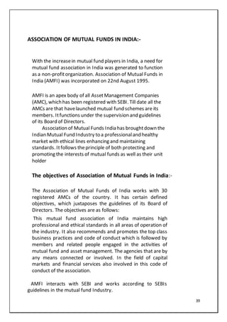 39
ASSOCIATION OF MUTUAL FUNDS IN INDIA:-
With the increasein mutual fund players in India, a need for
mutual fund association in India was generated to function
as a non-profitorganization. Association of Mutual Funds in
India (AMFI) was incorporated on 22nd August 1995.
AMFI is an apex body of all AssetManagement Companies
(AMC), which has been registered with SEBI. Till date all the
AMCs are that havelaunched mutual fund schemes are its
members. Itfunctions under the supervision and guidelines
of its Board of Directors.
Association of Mutual Funds India has broughtdown the
Indian Mutual Fund Industry to a professionaland healthy
market with ethical lines enhancing and maintaining
standards. Itfollows theprinciple of both protecting and
promoting the interests of mutual funds as well as their unit
holder
The objectives of Association of Mutual Funds in India:-
The Association of Mutual Funds of India works with 30
registered AMCs of the country. It has certain defined
objectives, which juxtaposes the guidelines of its Board of
Directors. The objectives are as follows:
This mutual fund association of India maintains high
professional and ethical standards in all areas of operation of
the industry. It also recommends and promotes the top class
business practices and code of conduct which is followed by
members and related people engaged in the activities of
mutual fund and asset management. The agencies that are by
any means connected or involved. In the field of capital
markets and financial services also involved in this code of
conduct of the association.
AMFI interacts with SEBI and works according to SEBIs
guidelines in the mutual fund Industry.
 