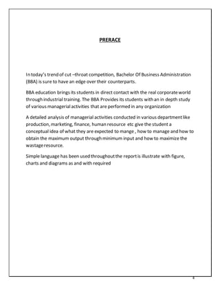 4
PRERACE
In today’s trend of cut –throat competition, Bachelor Of Business Administration
(BBA) is sure to have an edge over their counterparts.
BBA education brings its students in direct contact with the real corporateworld
through industrial training. The BBA Provides its students with an in depth study
of various managerialactivities that are performed in any organization
A detailed analysis of managerial activities conducted in various departmentlike
production, marketing, finance, human resource etc give the student a
conceptual idea of what they are expected to mange , how to manage and how to
obtain the maximum output through minimum input and how to maximize the
wastageresource.
Simple language has been used throughoutthe reportis illustrate with figure,
charts and diagrams as and with required
 