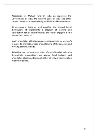 40
Association of Mutual Fund in India do represent the
Government of India, the Reserve Bank of India and other
related bodies on matters relating to the Mutual Fund Industry.
It develops a team of well qualified and trained Agent
distributors. It implements a program of training and
certification for all intermediaries and other engaged in the
mutual fund industry.
AMFI undertakes all India awareness programmed for investor’s
in order to promote proper understanding of the concepts and
working of mutual funds.
At last but not the least association of mutual fund of India also
disseminate information’s on Mutual Fund Industry and
undertakes studies and research either directly or in association
with other bodies.
 