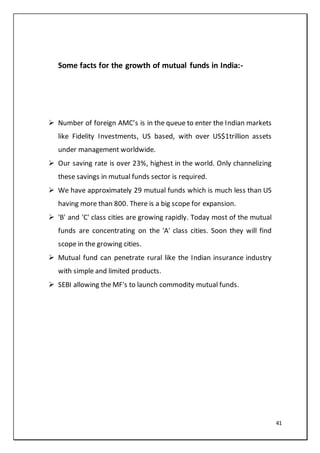41
Some facts for the growth of mutual funds in India:-
 Number of foreign AMC’s is in the queue to enter the Indian markets
like Fidelity Investments, US based, with over US$1trillion assets
under management worldwide.
 Our saving rate is over 23%, highest in the world. Only channelizing
these savings in mutual funds sector is required.
 We have approximately 29 mutual funds which is much less than US
having more than 800. There is a big scope for expansion.
 'B' and 'C' class cities are growing rapidly. Today most of the mutual
funds are concentrating on the 'A' class cities. Soon they will find
scope in the growing cities.
 Mutual fund can penetrate rural like the Indian insurance industry
with simple and limited products.
 SEBI allowing the MF's to launch commodity mutual funds.
 