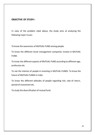 43
OBJECTIVE OF STUDY:-
In view of the problem cited above, the study aims at analyzing the
following major issues:
To know the awareness of MUTUAL FUND among people.
To know the different Asset management companies involve in MUTUAL
FUND.
To know the different aspects of MUTUAL FUND according to different age,
profession etc.
To see the interest of people in investing in MUTUAL FUNDS. To know the
future of MUTUAL FUNDS in India.
To know the different attitudes of people regarding risk, rate of return,
period of investment etc.
To study the diversification of mutual fund.
 