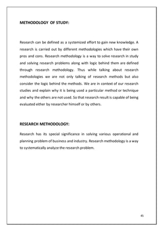 45
METHODOLOGY OF STUDY:
Research can be defined as a systemized effort to gain new knowledge. A
research is carried out by different methodologies which have their own
pros and cons. Research methodology is a way to solve research in study
and solving research problems along with logic behind them are defined
through research methodology. Thus while talking about research
methodologies we are not only talking of research methods but also
consider the logic behind the methods. We are in context of our research
studies and explain why it is being used a particular method or technique
and why the others are not used. So that research result is capable of being
evaluated either by researcher himself or by others.
RESEARCH METHODOLOGY:
Research has its special significance in solving various operational and
planning problem of business and industry. Research methodology is a way
to systematically analyze the research problem.
 