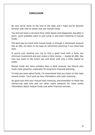 46
CONCLUSION
By now we've come to the end of the tape and I hope you've become
familiar with how to select and use mutual funds.
You still can learn a lot more from other books and magazines, but after a
point, you'll probably want to just jump in and start investing in mutual
funds.
The best way to invest with mutual funds is through a retirement account
like an IRA, so listen to my tape on retirement planning if you need help
here.
If you're just starting out, try to find a good fund with a fairly low
minimum investment and just invest a little money -- maybe $1,000. See
how you react to the fund's ups and down with only a little capital at
stake.
Mutual funds are more complex than a bank account, but they're also
much more powerful, especially for long-term financial planning.
To help you learn about funds, I'd recommend that you listen to this tape
several times. You'll pick up new information with each listening.
So good luck with your mutual fund investing, and remember to check the
luhman.org web site and our other audio products for more useful
information about mutual funds and other financial services.
 