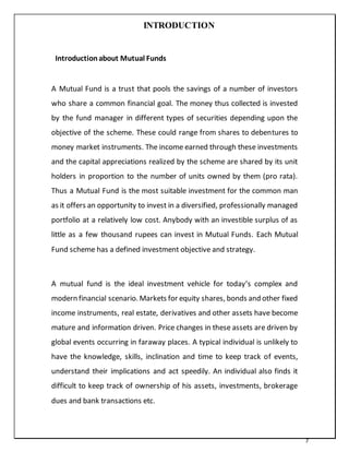 7
INTRODUCTION
Introductionabout Mutual Funds
A Mutual Fund is a trust that pools the savings of a number of investors
who share a common financial goal. The money thus collected is invested
by the fund manager in different types of securities depending upon the
objective of the scheme. These could range from shares to debentures to
money market instruments. The income earned through these investments
and the capital appreciations realized by the scheme are shared by its unit
holders in proportion to the number of units owned by them (pro rata).
Thus a Mutual Fund is the most suitable investment for the common man
as it offers an opportunity to invest in a diversified, professionally managed
portfolio at a relatively low cost. Anybody with an investible surplus of as
little as a few thousand rupees can invest in Mutual Funds. Each Mutual
Fund scheme has a defined investment objective and strategy.
A mutual fund is the ideal investment vehicle for today‘s complex and
modern financial scenario. Markets for equity shares, bonds and other fixed
income instruments, real estate, derivatives and other assets have become
mature and information driven. Price changes in these assets are driven by
global events occurring in faraway places. A typical individual is unlikely to
have the knowledge, skills, inclination and time to keep track of events,
understand their implications and act speedily. An individual also finds it
difficult to keep track of ownership of his assets, investments, brokerage
dues and bank transactions etc.
 