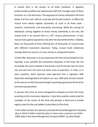 8
A mutual fund is the answer to all these situations. It appoints
professionally qualified and experienced staff that manages each of these
functions on a full time basis. The large pool of money collected in the fund
allows it to hire such staff at a very low cost to each investor. In effect, the
mutual fund vehicle exploits economies of scale in all three areas -
research, investments and transaction processing. While the concept of
individuals coming together to invest money collectively is not new, the
mutual fund in its present form is a 20th
century phenomenon. In fact,
mutual funds gained popularity only after the Second World War. Globally,
there are thousands of firms offering tens of thousands of mutual funds
with different investment objectives. Today, mutual funds collectively
manage almost as much as or more money as compared to banks.
A draft offer document is to be prepared at the time of launching the fund.
Typically, it pre specifies the investment objectives of the fund, the risk
associated, the costs involved in the process and the broad rules for entry
into and exit from the fund and other areas of operation. In India, as in
most countries, these sponsors need approval from a regulator, SEBI
(Securities exchange Board of India) in our case. SEBI looks at track records
of the sponsor and its financial strength in granting approval to the fund for
commencing operations.
A sponsor then hires an asset management company to invest the funds
according to the investment objective. It also hires another entity to be the
custodian of the assets of the fund and perhaps a third one to handle
registry work for the unit holders (subscribers) of the fund.
In the Indian context, the sponsors promotetheAssetManagement Company
also, in which it holds a majority stake. In many cases a sponsor can hold a
100% stakein the Asset Management Company (AMC). E.g. Birla Global
 