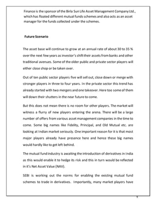 9
Finance is the sponsor of the Birla Sun Life Asset Management Company Ltd.,
which has floated different mutual funds schemes and also acts as an asset
manager for the funds collected under the schemes.
Future Scenario
The asset base will continue to grow at an annual rate of about 30 to 35 %
over the next few years as investor‘s shifttheir assets frombanks and other
traditional avenues. Some of the older public and private sector players will
either close shop or be taken over.
Out of ten public sector players five will sell out, close down or merge with
stronger players in three to four years. In the private sector this trend has
already started with two mergers and one takeover. Here too someof them
will down their shutters in the near future to come.
But this does not mean there is no room for other players. The market will
witness a flurry of new players entering the arena. There will be a large
number of offers from various asset management companies in the time to
come. Some big names like Fidelity, Principal, and Old Mutual etc. are
looking at Indian market seriously. One important reason for it is that most
major players already have presence here and hence these big names
would hardly like to get left behind.
The mutual fund industry is awaiting the introduction of derivatives in India
as this would enable it to hedge its risk and this in turn would be reflected
in it‘s Net Asset Value (NAV).
SEBI is working out the norms for enabling the existing mutual fund
schemes to trade in derivatives. Importantly, many market players have
 