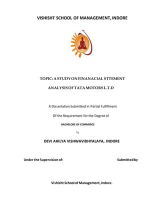 VISHISHT SCHOOL OF MANAGEMENT, INDORE
TOPIC: A STUDY ON FINANACIAL STTEMENT
ANALYSISOF TATA MOTORSL.T.D
A Dissertation Submitted in Partial Fulfillment
Of the Requirement for the Degreeof
BACHELORS OF COMMERCE
To
DEVI AHILYA VISHWAVIDHYALAYA, INDORE
Under the Supervisionof: Submittedby
Vishisht School of Management, Indore.
 
