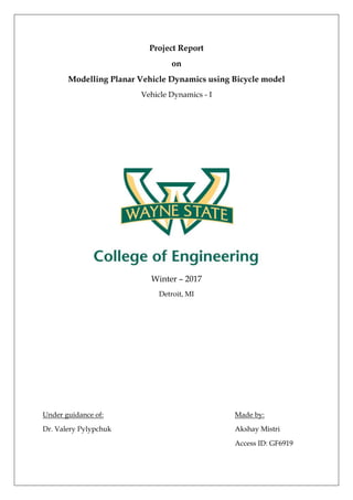 Project Report
on
Modelling Planar Vehicle Dynamics using Bicycle model
Vehicle Dynamics - I
Winter – 2017
Detroit, MI
Under guidance of: Made by:
Dr. Valery Pylypchuk Akshay Mistri
Access ID: GF6919
 
