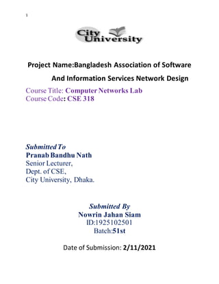 1
Project Name:Bangladesh Association of Software
And Information Services Network Design
Course Title: ComputerNetworks Lab
Course Code: CSE 318
SubmittedTo
PranabBandhu Nath
Senior Lecturer,
Dept. of CSE,
City University, Dhaka.
Submitted By
Nowrin Jahan Siam
ID:1925102501
Batch:51st
Date of Submission: 2/11/2021
 