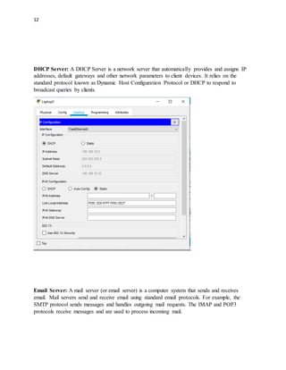 12
DHCP Server: A DHCP Server is a network server that automatically provides and assigns IP
addresses, default gateways and other network parameters to client devices. It relies on the
standard protocol known as Dynamic Host Configuration Protocol or DHCP to respond to
broadcast queries by clients.
Email Server: A mail server (or email server) is a computer system that sends and receives
email. Mail servers send and receive email using standard email protocols. For example, the
SMTP protocol sends messages and handles outgoing mail requests. The IMAP and POP3
protocols receive messages and are used to process incoming mail.
 