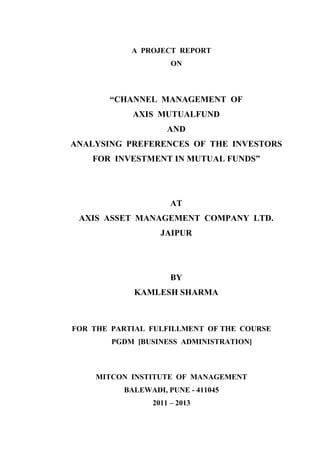 A PROJECT REPORT
                     ON



       “CHANNEL MANAGEMENT OF
            AXIS MUTUALFUND
                    AND
ANALYSING PREFERENCES OF THE INVESTORS
    FOR INVESTMENT IN MUTUAL FUNDS”




                     AT
 AXIS ASSET MANAGEMENT COMPANY LTD.
                  JAIPUR




                     BY
            KAMLESH SHARMA



FOR THE PARTIAL FULFILLMENT OF THE COURSE
        PGDM [BUSINESS ADMINISTRATION]



    MITCON INSTITUTE OF MANAGEMENT
          BALEWADI, PUNE - 411045
                2011 – 2013
 