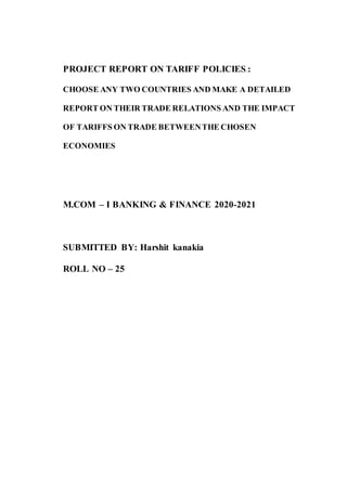 PROJECT REPORT ON TARIFF POLICIES.:
CHOOSE ANY TWO COUNTRIES AND MAKE A DETAILED
REPORT ON THEIR TRADE RELATIONS AND THE IMPACT
OF TARIFFS ON TRADE BETWEENTHE CHOSEN
ECONOMIES
M.COM – I BANKING & FINANCE 2020-2021
SUBMITTED BY: Harshit kanakia
ROLL NO – 25
 