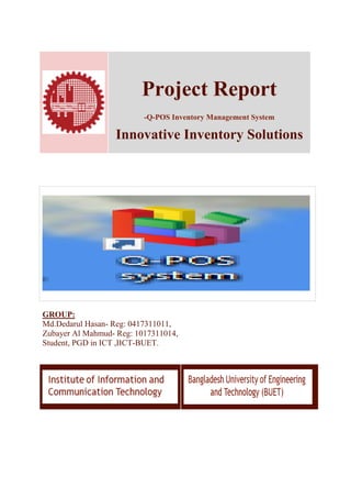Project Report
-Q-POS Inventory Management System
Innovative Inventory Solutions
GROUP:
Md.Dedarul Hasan- Reg: 0417311011,
Zubayer Al Mahmud- Reg: 1017311014,
Student, PGD in ICT ,IICT-BUET.
 