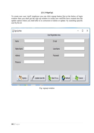 10 | P a g e
[2.1.3-SignUp]
To create new user /stuff /employee you can click signup button first at the below of login
window then you shall get the sign up window to create new stuff.We have created also the
update option where you shall able to re correction or delete or update by searching specific
user by his id.
Fig: signup window
 