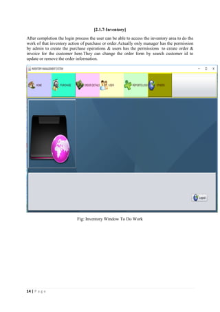 14 | P a g e
[2.1.7-Inventory]
After completion the login process the user can be able to access the inventory area to do the
work of that inventory action of purchase or order.Actually only manager has the permission
by admin to create the purchase operations & users has the permissions to create order &
invoice for the customer here.They can change the order form by search customer id to
update or remove the order information.
Fig: Inventory Window To Do Work
 