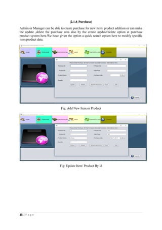 15 | P a g e
[2.1.8-Purchase]
Admin or Manager can be able to create purchase for new item/ product addition or can make
the update ,delete the purchase area also by the create /update/delete option at purchase
product system here.We have given the option a quick search option here to modify specific
item/product data.
Fig: Add New Item or Product
Fig: Update Item/ Product By Id
 