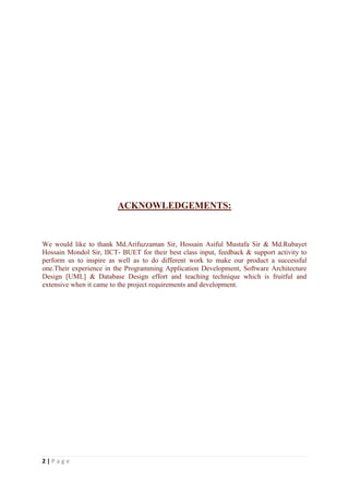 2 | P a g e
ACKNOWLEDGEMENTS:
We would like to thank Md.Arifuzzaman Sir, Hossain Asiful Mustafa Sir & Md.Rubayet
Hossain Mondol Sir, IICT- BUET for their best class input, feedback & support activity to
perform us to inspire as well as to do different work to make our product a successful
one.Their experience in the Programming Application Development, Software Architecture
Design [UML] & Database Design effort and teaching technique which is fruitful and
extensive when it came to the project requirements and development.
 