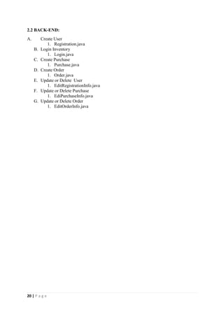 20 | P a g e
2.2 BACK-END:
A. Create User
1. Registration.java
B. Login Inventory
1. Login.java
C. Create Purchase
1. Purchase.java
D. Create Order
1. Order.java
E. Update or Delete User
1. EditRegistrationInfo.java
F. Update or Delete Purchase
1. EdiPurchaseInfo.java
G. Update or Delete Order
1. EditOrderInfo.java
 