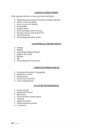 26 | P a g e
5. RESULT & DISCUSSION:
After using this software, we have got some result that is-
 OutStanding performance for business calculate and logic
 Robust, secure & portable
 Easy to use & User friendly
 Customisable
 Integrity feature
 Smart reporting system of invoice
 Dynamic and nice look & feel of UI
 Fast Performance
 Data backup and restore system
6. MATERIALS AND IDE-TOOLS:
 Netbean
 MySQL
 Jasper Report [iReport Plugin]
 Sublime Text Editor
 Debuger
 Jdk
 Project Related Jar and Library
7. PROCESS IMPROVEMENT:
 Encryption Decryption Cryptography
 Product Key License
 Design Pattern
 Look & Feel of Q-POS
 Login Authentications
8. FUTURE DEVELOPMENT:
 Connect to web
 Mobile SMS Service,
 Mail Server,
 Client merchant communication
 web store
 mobile integration
 Online transaction method
 E-commerce
 