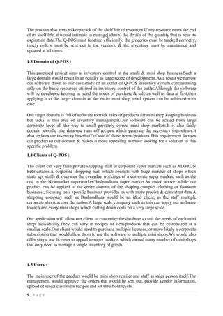 5 | P a g e
The product also aims to keep track of the shelf life of resources.If any resource nears the end
of its shelf life, it would intimate to manage[admin] the details of the quantity that is near its
expiration date.The Q-POS must function efficiently, the groceries must be tracked correctly,
timely orders must be sent out to the vendors, & the inventory must be maintained and
updated at all times.
1.3 Domain of Q-POS :
This proposed project aims at inventory control in the small & mini shop business.Such a
large domain would result in an equally as large scope of developmemt.As a result we narrow
our software down to our case study of an outlet of Q-POS inventory system concentrating
only on the basic resources utilized in inventory control of the outlet.Although the software
will be developed keeping in mind the needs of purchase & sale as well as data at first,then
applying it to the larger domain of the entire mini shop retail system can be achieved with
case.
Our target domain is full of software to track sales of products for mini shop keeping business
but lacks in this area of inventory management.Our software can be scaled from large
corporate level all the way to small privately owned mini shop markets.It is also fairly
domain specific :the database runs off recipes which generate the necessary ingredients.It
also updates the inventory based off of sale of those items /products.This requirement focuses
our product to our domain & makes it more appealing to those looking for a solution to this
specific problem.
1.4 Clients of Q-POS :
The client can vary from private shopping mall or corporate super markets such as ALORON
Febrications.A corporate shopping mall which consists with huge number of shops which
starts up, staffs & oversees the everyday workings of a corporate super market, such as the
one in the Newmarket supermarket/Bashundhara super market.As stated above ,while our
product can be applied to the entire domain of the shoping complex clothing or footwear
business , focusing on a specific business provides us with more precise & consistent data.A
shopping company such as Bashundhara would be an ideal client, as the staff multiple
corporate shops across the nation.A large scale company such as this can apply our software
to each and every mini shops which cutting down costs on a very large scale.
Our application will allow our client to customize the database to suit the needs of each mini
shop individually.They can vary in recipes of item/products that can be customized at a
smaller scale.Our client would need to purchase multiple licenses, or more likely a corporate
subscription that would allow them to use the software in multiple mini shops.We would also
offer single use licenses to appeal to super markets which owned many number of mini shops
that only need to manage a single inventory of goods.
1.5 Users :
The main user of the product would be mini shop retailer and staff as sales person itself.The
management would approve the orders that would be sent out, provide vendor information,
upload or select customers recipes and set threshold levels.
 