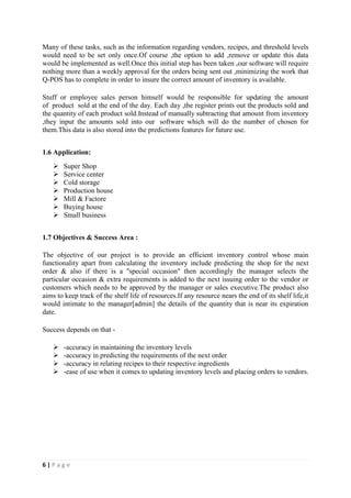 6 | P a g e
Many of these tasks, such as the information regarding vendors, recipes, and threshold levels
would need to be set only once.Of course ,the option to add ,remove or update this data
would be implemented as well.Once this initial step has been taken ,our software will require
nothing more than a weekly approval for the orders being sent out ,minimizing the work that
Q-POS has to complete in order to insure the correct amount of inventory is available.
Stuff or employee sales person himself would be responsible for updating the amount
of product sold at the end of the day. Each day ,the register prints out the products sold and
the quantity of each product sold.Instead of manually subtracting that amount from inventory
,they input the amounts sold into our software which will do the number of chosen for
them.This data is also stored into the predictions features for future use.
1.6 Application:
 Super Shop
 Service center
 Cold storage
 Production house
 Mill & Factore
 Buying house
 Small business
1.7 Objectives & Success Area :
The objective of our project is to provide an efficient inventory control whose main
functionality apart from calculating the inventory include predicting the shop for the next
order & also if there is a "special occasion" then accordingly the manager selects the
particular occasion & extra requirements is added to the next issuing order to the vendor or
customers which needs to be approved by the manager or sales executive.The product also
aims to keep track of the shelf life of resources.If any resource nears the end of its shelf life,it
would intimate to the manager[admin] the details of the quantity that is near its expiration
date.
Success depends on that -
 -accuracy in maintaining the inventory levels
 -accuracy in predicting the requirements of the next order
 -accuracy in relating recipes to their respective ingredients
 -ease of use when it comes to updating inventory levels and placing orders to vendors.
 