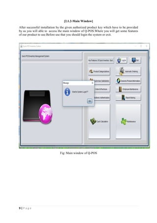 9 | P a g e
[2.1.2-Main Window]
After successful installation by the given authorized product key which have to be provided
by us you will able to access the main window of Q-POS.Where you will get some features
of our product to use.Before use that you should login the system or exit.
Fig: Main window of Q-POS
 