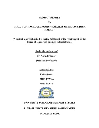 PROJECT REPORT
ON
IMPACT OF MACROECONOMIC VARIABLES ON INDIAN STOCK
MARKET
(A project report submitted in partial fulfillment of the requirement for the
degree of Masters of Business Administration)
Under the guidance of
Dr. Narinder Kaur
(Assistant Professor)
Submitted By:
Kishu Bansal
MBA 2nd
Year
Roll No:2620
UUNNIIVVEERRSSIITTYY SSCCHHOOOOLL OOFF BBUUSSIINNEESSSS SSTTUUDDIIEESS
PPUUNNJJAABBII UUNNIIVVEERRSSIITTYY,, GGUURRUU KKAASSHHII CCAAMMPPUUSS
TTAALLWWAANNDDII SSAABBOO..
 