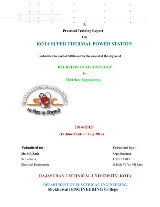 A
Practical Training Report
On
KOTA SUPER THERMAL POWER STATION
Submitted in partial fulfilment for the award of the degree of
BACHELOR OF TECHNOLOGY
In
Electrical Engineering
2014-2015
(19 June 2014- 17 July 2014)
Submitted to: - Submitted by: -
Mr. S.R.Zade Arpit Budania
Sr. Lecturer, 11ESEEE015
Electrical Engineering B.Tech. IV Yr. VII Sem
RAJASTHAN TECHNICAL UNIVERSITY, KOTA
DEPARTMENT OF ELECTRICAL ENGINEERING
Shekhawati ENGINEERING College
 