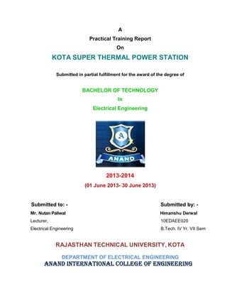A
Practical Training Report
On
KOTA SUPER THERMAL POWER STATION
Submitted in partial fulfillment for the award of the degree of
BACHELOR OF TECHNOLOGY
In
Electrical Engineering
2013-2014
(01 June 2013- 30 June 2013)
Submitted to: - Submitted by: -
Mr. Nutan Paliwal Himanshu Derwal
Lecturer, 10EDAEE020
Electrical Engineering B.Tech. IV Yr. VII Sem
RAJASTHAN TECHNICAL UNIVERSITY, KOTA
DEPARTMENT OF ELECTRICAL ENGINEERING
ANAND INTERNATIONAL COLLEGE OF ENGINEERING
 