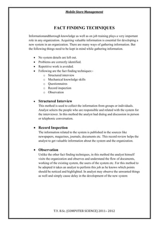 Mobile Store Management
T.Y. B.Sc. (COMPUTER SCIENCE) 2011– 2012
FACT FINDING TECHNIQUES
Informationandthorough knowledge as well as on job training plays a very important
role in any organization. Acquiring valuable information is essential for developing a
new system in an organization. There are many ways of gathering information. But
the following things need to be kept in mind while gathering information.
No system details are left out.
Problems are correctly identified.
Repetitive work is avoided.
Following are the fact finding techniques:-
o Structured interview
o Mechanical knowledge skills
o Questionnaires
o Record inspection
o Observation
Structured Interview
This method is used to collect the information from groups or individuals.
Analyst selects the people who are responsible and related with the system for
the interviewer. In this method the analyst had dialog and discussion in person
or telephonic conversation.
Record Inspection
The information related to the system is published in the sources like
newspapers, magazines, journals, documents etc. This record review helps the
analyst to get valuable information about the system and the organization.
Observation
Unlike the other fact finding techniques, in this method the analyst himself
visits the organization and observes and understand the flow of documents,
working of the existing system, the users of the system etc. For this method to
be adopted it takes an analyst to perform this job as he knows which points
should be noticed and highlighted. In analyst may observe the unwanted things
as well and simply cause delay in the development of the new system
 