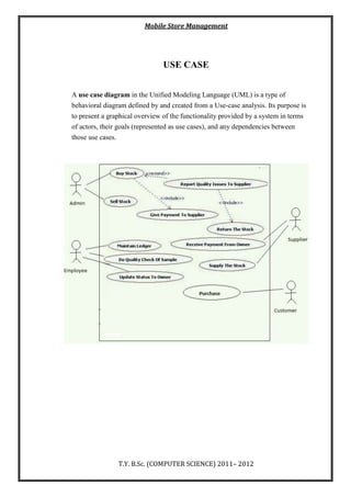 Mobile Store Management
T.Y. B.Sc. (COMPUTER SCIENCE) 2011– 2012
USE CASE
A use case diagram in the Unified Modeling Language (UML) is a type of
behavioral diagram defined by and created from a Use-case analysis. Its purpose is
to present a graphical overview of the functionality provided by a system in terms
of actors, their goals (represented as use cases), and any dependencies between
those use cases.
 
