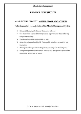 Mobile Store Management
T.Y. B.Sc. (COMPUTER SCIENCE) 2011– 2012
PROJECT DESCRIPTION
NAME OF THE PROJECT: MOBILE STORE MANAGMENT
Following are few characteristics of the Mobile Management System
 Referential Integrity of relational Database is followed
 Use of shortcuts t access different processes is provided for the user having
computer knowledge
 User-Friendly prompts are provided for user.
 Attractive and catch Graphical & Photographic Interfaces are used for user
interaction
 Data reports allow generation of reports dynamically with desired query.
 Strong management system controls are used easy Navigation is provided for
maintaining proper flow of system.
 