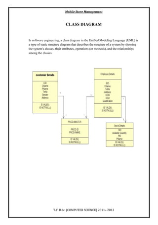 Mobile Store Management
T.Y. B.Sc. (COMPUTER SCIENCE) 2011– 2012
CLASS DIAGRAM
In software engineering, a class diagram in the Unified Modeling Language (UML) is
a type of static structure diagram that describes the structure of a system by showing
the system's classes, their attributes, operations (or methods), and the relationships
among the classes.
 