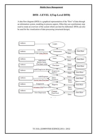 Mobile Store Management
T.Y. B.Sc. (COMPUTER SCIENCE) 2011– 2012
DFD - LEVEL 1(Top Level DFD)
A data flow diagram (DFD) is a graphical representation of the "flow" of data through
an information system, modeling its process aspects. Often they are a preliminary step
used to create an overview of the system which can later be elaborated. DFDs can also
be used for the visualization of data processing (structured design).
 