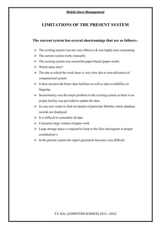 Mobile Store Management
T.Y. B.Sc. (COMPUTER SCIENCE) 2011– 2012
LIMITATIONS OF THE PRESENT SYSTEM
The current system has several shortcomings that are as follows:-
 The existing system was not very effective & was highly time consuming.
 The current system works manually.
 The existing system was somewhat paper-based (paper-work).
 Which takes time?
 The rate at which the work done is very slow due to non-utilization of
computerized system.
 It does not provide better data facilities as well as data availability on
fingertip.
 Inconsistency was the major problem in the existing system as there is no
proper facility was provided to update the data.
 In case user wants to find out details of particular Mobiles whole database
records are displayed.
 It is difficult to remember all data
 Consumes large volume of paper work
 Large storage space is required to keep to the files and register in proper
coordination’s
 In the present system the report generation becomes very difficult.
 