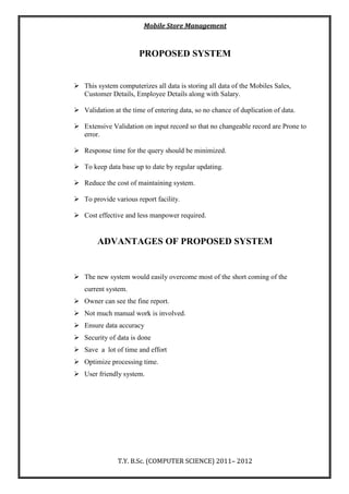 Mobile Store Management
T.Y. B.Sc. (COMPUTER SCIENCE) 2011– 2012
PROPOSED SYSTEM
 This system computerizes all data is storing all data of the Mobiles Sales,
Customer Details, Employee Details along with Salary.
 Validation at the time of entering data, so no chance of duplication of data.
 Extensive Validation on input record so that no changeable record are Prone to
error.
 Response time for the query should be minimized.
 To keep data base up to date by regular updating.
 Reduce the cost of maintaining system.
 To provide various report facility.
 Cost effective and less manpower required.
ADVANTAGES OF PROPOSED SYSTEM
 The new system would easily overcome most of the short coming of the
current system.
 Owner can see the fine report.
 Not much manual work is involved.
 Ensure data accuracy
 Security of data is done
 Save a lot of time and effort
 Optimize processing time.
 User friendly system.
 