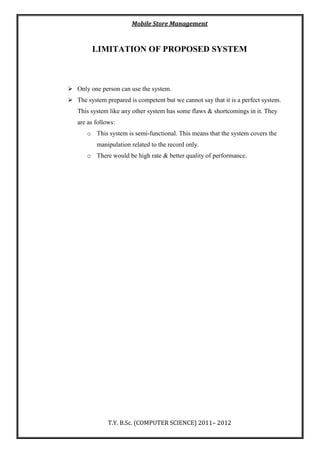 Mobile Store Management
T.Y. B.Sc. (COMPUTER SCIENCE) 2011– 2012
LIMITATION OF PROPOSED SYSTEM
 Only one person can use the system.
 The system prepared is competent but we cannot say that it is a perfect system.
This system like any other system has some flaws & shortcomings in it. They
are as follows:
o This system is semi-functional. This means that the system covers the
manipulation related to the record only.
o There would be high rate & better quality of performance.
 