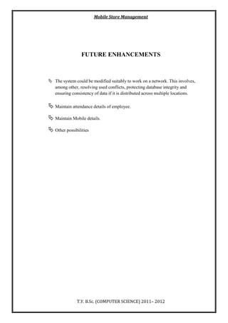 Mobile Store Management
T.Y. B.Sc. (COMPUTER SCIENCE) 2011– 2012
FUTURE ENHANCEMENTS
 The system could be modified suitably to work on a network. This involves,
among other, resolving used conflicts, protecting database integrity and
ensuring consistency of data if it is distributed across multiple locations.
 Maintain attendance details of employee.
 Maintain Mobile details.
 Other possibilities
 