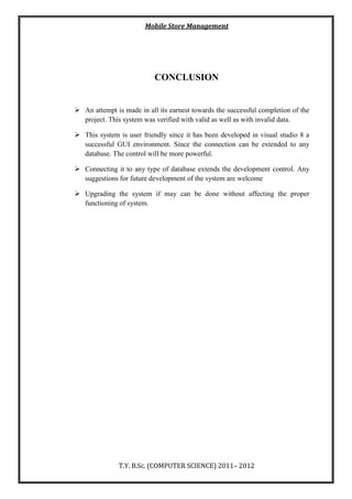 Mobile Store Management
T.Y. B.Sc. (COMPUTER SCIENCE) 2011– 2012
CONCLUSION
 An attempt is made in all its earnest towards the successful completion of the
project. This system was verified with valid as well as with invalid data.
 This system is user friendly since it has been developed in visual studio 8 a
successful GUI environment. Since the connection can be extended to any
database. The control will be more powerful.
 Connecting it to any type of database extends the development control. Any
suggestions for future development of the system are welcome
 Upgrading the system if may can be done without affecting the proper
functioning of system.
 
