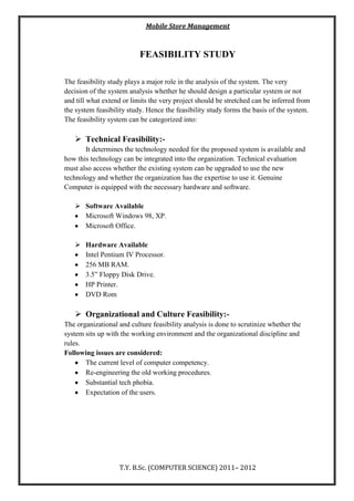 Mobile Store Management
T.Y. B.Sc. (COMPUTER SCIENCE) 2011– 2012
FEASIBILITY STUDY
The feasibility study plays a major role in the analysis of the system. The very
decision of the system analysis whether he should design a particular system or not
and till what extend or limits the very project should be stretched can be inferred from
the system feasibility study. Hence the feasibility study forms the basis of the system.
The feasibility system can be categorized into:
 Technical Feasibility:-
It determines the technology needed for the proposed system is available and
how this technology can be integrated into the organization. Technical evaluation
must also access whether the existing system can be upgraded to use the new
technology and whether the organization has the expertise to use it. Genuine
Computer is equipped with the necessary hardware and software.
 Software Available
Microsoft Windows 98, XP.
Microsoft Office.
 Hardware Available
Intel Pentium IV Processor.
256 MB RAM.
3.5” Floppy Disk Drive.
HP Printer.
DVD Rom
 Organizational and Culture Feasibility:-
The organizational and culture feasibility analysis is done to scrutinize whether the
system sits up with the working environment and the organizational discipline and
rules.
Following issues are considered:
The current level of computer competency.
Re-engineering the old working procedures.
Substantial tech phobia.
Expectation of the users.
 