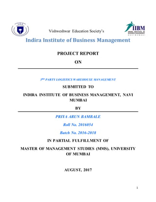 1
Vishweshwar Education Society’s
Indira Institute of Business Management
PROJECT REPORT
ON
3RD PARTY LOGISTICS WAREHOUSE MANAGEMENT
SUBMITTED TO
INDIRA INSTITUTE OF BUSINESS MANAGEMENT, NAVI
MUMBAI
BY
PRIYA ARUN BAMBALE
Roll No. 2016054
Batch No. 2016-2018
IN PARTIAL FULFILLMENT OF
MASTER OF MANAGEMENT STUDIES (MMS), UNIVERSITY
OF MUMBAI
AUGUST, 2017
 