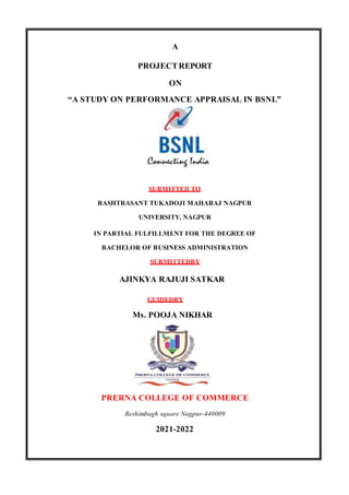 A
PROJECTREPORT
ON
“A STUDY ON PERFORMANCE APPRAISAL IN BSNL”
SUBMITTED TO
RASHTRASANT TUKADOJI MAHARAJ NAGPUR
UNIVERSITY, NAGPUR
IN PARTIAL FULFILLMENT FOR THE DEGREE OF
BACHELOR OF BUSINESS ADMINISTRATION
SUBMITTEDBY
AJINKYA RAJUJI SATKAR
GUIDEDBY
Ms. POOJA NIKHAR
PRERNA COLLEGE OF COMMERCE
Reshimbagh square Nagpur-440009
2021-2022
 