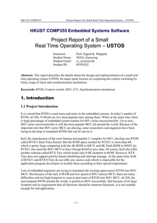 HKUST COMP355 Project Report of a Small Real Time Operating System – USTOS
- 1 -
HKUST COMP355 Embedded Systems Software
Project Report of a Small
Real Time Operating System – USTOS
Instructor: Prof. Jogesh K. Muppala
Student Name: XIAO, Jianxiong
Student Email: cs_xjx@ust.hk
Student ID: 05556262
Abstract: This report describes the details about the design and implementation of a small real
time operating system USTOS. Its major point focuses on explaining the context switching by
tricky usage of stack and synchronization mechanism.
Keywords: RTOS, Context switch, 8051, C51, Synchronization mechanism
1. Introduction
1.1 Project Introduction
It is a trend that RTOS is used more and more in the embedded systems. In today’s market of
RTOS, uC/OS, VxWork are two most popular ones among them. While at the same time, there
is large percentage of embedded system market for 8051 series microcontroller. Up to now,
8051 series microcontroller is still the most popular MCU all around the world. Because of the
important role that 8051 series MCU are playing, some researchers and engineers have been
trying to develop or transplant RTOS that can be run on it.
Keil, the manufacture of the most famous and popular C compiler for 8051, develop one RTOS
called RTX51 Real-Time Kernel. But the ROM space needed for RTX51 is more than 6K
which is pretty large comparing with the 4K ROM in 80C51 and 8K Flash ROM in 89S52 etc.
RTX51 also need the 8051 MCU to have foreign RAM to save data. Of course, Keil also offer
another solution called RTX Tiny which needs only 0.9K footprint in ROM. However, RTX
Tiny does not support priority based scheduling and interrupt manage. At the same time, both
of RTX51 and RTX51Tiny do not offer any source code which is impossible for the
application program developers to modify them according to their special requirement.
Lots of embedded engineers are trying to transplant the existing open-source RTOS into 8051
MCU. But because of the lack of RAM and low speed of 8051 serious MCU, there are many
difficulties and too high footprint to want to port most of RTOS into 8051 MCU. uC/OS, the
most popular RTOS around the world, is ported on 8051 successfully. But because of its large
footprint and its requirement that all functions should be reentrant functions, it is not suitable
enough for real application.
 